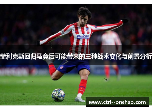 菲利克斯回归马竞后可能带来的三种战术变化与前景分析 菲利克斯回归马竞后可能带来的三种战术变化与前景分析