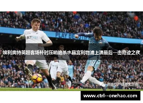 埃利奥特英超客场补时压哨绝杀水晶宫利物浦上演最后一击奇迹之夜 埃利奥特英超客场补时压哨绝杀水晶宫利物浦上演最后一击奇迹之夜