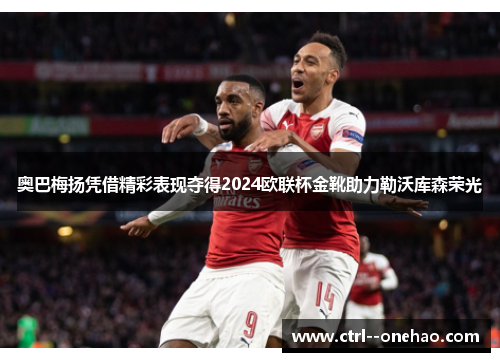 奥巴梅扬凭借精彩表现夺得2024欧联杯金靴助力勒沃库森荣光 奥巴梅扬凭借精彩表现夺得2024欧联杯金靴助力勒沃库森荣光