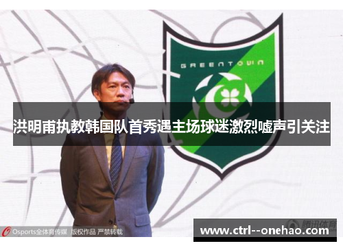 洪明甫执教韩国队首秀遇主场球迷激烈嘘声引关注