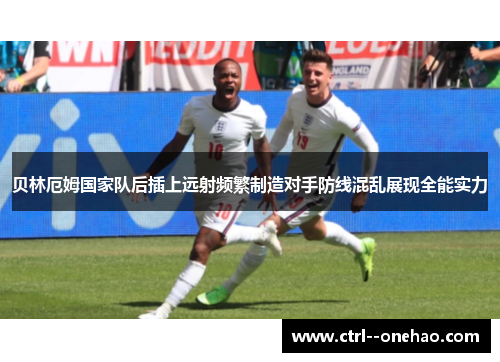 贝林厄姆国家队后插上远射频繁制造对手防线混乱展现全能实力