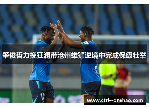肇俊哲力挽狂澜带沧州雄狮逆境中完成保级壮举 肇俊哲力挽狂澜带沧州雄狮逆境中完成保级壮举