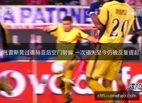 托雷斯晃过德赫亚后空门射偏 一次错失至今仍被反复提起